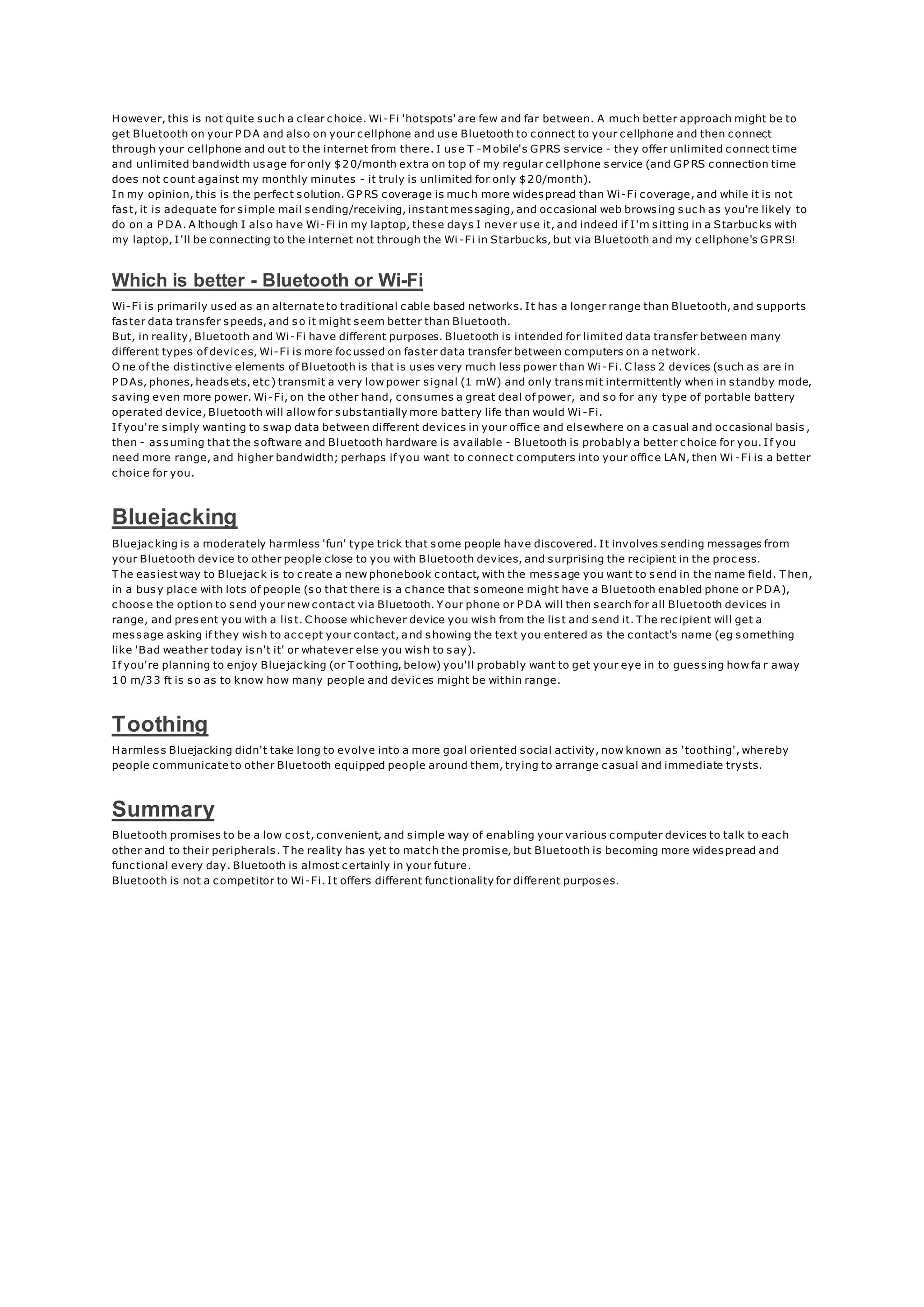However, this is not quite such a clear choice. Wi-Fi 'hotspots' are few and far between. A much better approach might be to
get Bluetooth on your P DA and also on your cellphone and use Bluetooth to connect to your cellphone and then connect
through your cellphone and out to the internet from there. I use T -M obile's GPRS service - they offer unlimited connect time
and unlimited bandwidth usage for only $20/month extra on top of my regular cellphone service (and GP RS connection time
does not count against my monthly minutes - it truly is unlimited for only $20/month).
In my opinion, this is the perfect solution. GP RS coverage is much more widespread than Wi-Fi coverage, and while it is not
fast, it is adequate for simple mail sending/receiving, instant messaging, and occasional web browsing such as you're likely to
do on a P DA. A lthough I also have Wi-Fi in my laptop, these days I never use it, and indeed if I'm sitting in a Starbucks with
my laptop, I'll be connecting to the internet not through the Wi -Fi in Starbucks, but via Bluetooth and my cellphone's GPRS!
Which is better - Bluetooth or Wi-Fi
Wi-Fi is primarily used as an alternate to traditional cable based networks. It has a longer range than Bluetooth, and supports
faster data transfer speeds, and so it might seem better than Bluetooth.
But, in reality, Bluetooth and Wi-Fi have different purposes. Bluetooth is intended for limited data transfer between many
different types of devices, Wi-Fi is more focussed on faster data transfer between computers on a network.
O ne of the distinctive elements of Bluetooth is that is uses very much less power than Wi -Fi. C lass 2 devices (such as are in
P DAs, phones, headsets, etc) transmit a very low power signal (1 mW) and only transmit intermittently when in standby mode,
saving even more power. Wi-Fi, on the other hand, consumes a great deal of power, and so for any type of portable battery
operated device, Bluetooth will allow for substantially more battery life than would Wi -Fi.
If you're simply wanting to swap data between different devices in your office and elsewhere on a casual and occasional basis ,
then - assuming that the software and Bluetooth hardware is available - Bluetooth is probably a better choice for you. If you
need more range, and higher bandwidth; perhaps if you want to connect computers into your office LAN, then Wi -Fi is a better
choice for you.
Bluejacking
Bluejacking is a moderately harmless 'fun' type trick that some people have discovered. It involves sending messages from
your Bluetooth device to other people close to you with Bluetooth devices, and surprising the recipient in the process.
T he easiest way to Bluejack is to create a new phonebook contact, with the message you want to send in the name field. T hen,
in a busy place with lots of people (so that there is a chance that someone might have a Bluetooth enabled phone or P DA),
choose the option to send your new contact via Bluetooth. Y our phone or P DA will then search for all Bluetooth devices in
range, and present you with a list. C hoose whichever device you wish from the list and send it. T he recipient will get a
message asking if they wish to accept your contact, and showing the text you entered as the contact's name (eg something
like 'Bad weather today isn't it' or whatever else you wish to say).
If you're planning to enjoy Bluejacking (or T oothing, below) you'll probably want to get your eye in to guessing how fa r away
10 m/33 ft is so as to know how many people and devices might be within range.
Toothing
Harmless Bluejacking didn't take long to evolve into a more goal oriented social activity, now known as 'toothing', whereby
people communicate to other Bluetooth equipped people around them, trying to arrange casual and immediate trysts.
Summary
Bluetooth promises to be a low cost, convenient, and simple way of enabling your various computer devices to talk to each
other and to their peripherals. T he reality has yet to match the promise, but Bluetooth is becoming more widespread and
functional every day. Bluetooth is almost certainly in your future.
Bluetooth is not a competitor to Wi-Fi. It offers different functionality for different purposes.
 