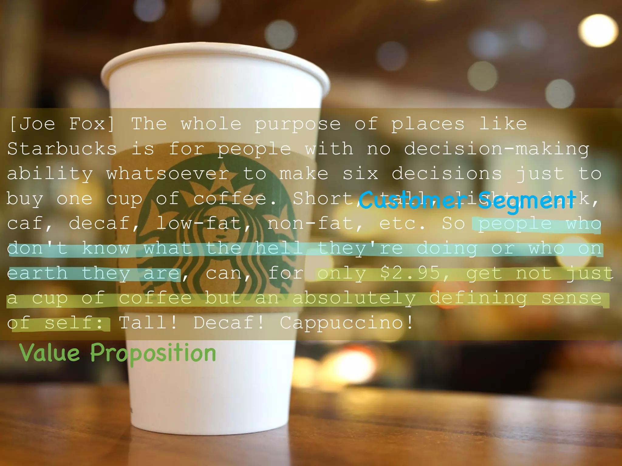 [Joe Fox] The whole purpose of places like
Starbucks is for people with no decision-making
ability whatsoever to make six decisions just to
buy one cup of coffee. Short, tall, light, dark,
caf, decaf, low-fat, non-fat, etc. So people who
don't know what the hell they're doing or who on
earth they are, can, for only $2.95, get not just
a cup of coffee but an absolutely defining sense
of self: Tall! Decaf! Cappuccino!
Customer Segment
Value Proposition
 