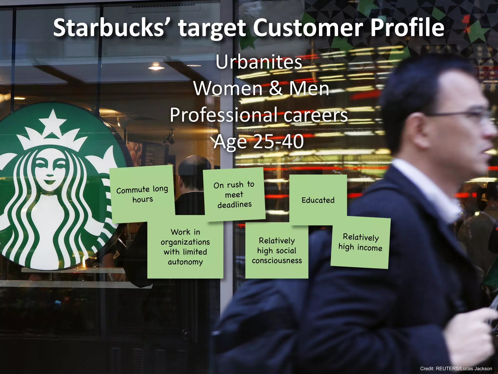 Credit: REUTERS/Lucas Jackson
Starbucks’	target	Customer	Profile
Relatively
high social
consciousness
Work in
organizations
with limited
autonomy
Educated
Urbanites
Women	&	Men
Professional	careers
Age	25-40
 