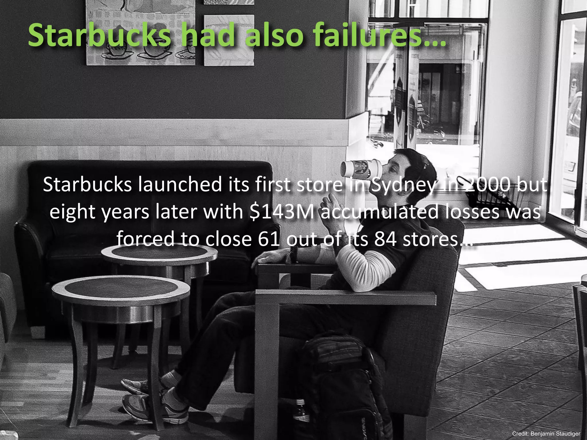 Starbucks	had	also	failures…
Credit: Benjamin Staudiger
Starbucks	launched	its	first	store	in	Sydney	in	2000	but	
eight	years	later	with	$143M	accumulated	losses	was	
forced	to	close	61	out	of	its	84	stores…
 