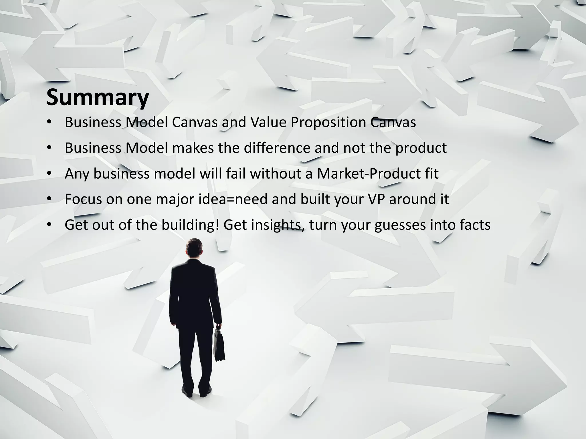 Summary
• Business	Model	Canvas	and	Value	Proposition	Canvas
• Business	Model	makes	the	difference	and	not	the	product
• Any	business	model	will	fail	without	a	Market-Product	fit	
• Focus	on	one	major	idea=need	and	built	your	VP	around	it
• Get	out	of	the	building!	Get	insights,	turn	your	guesses	into	facts
 