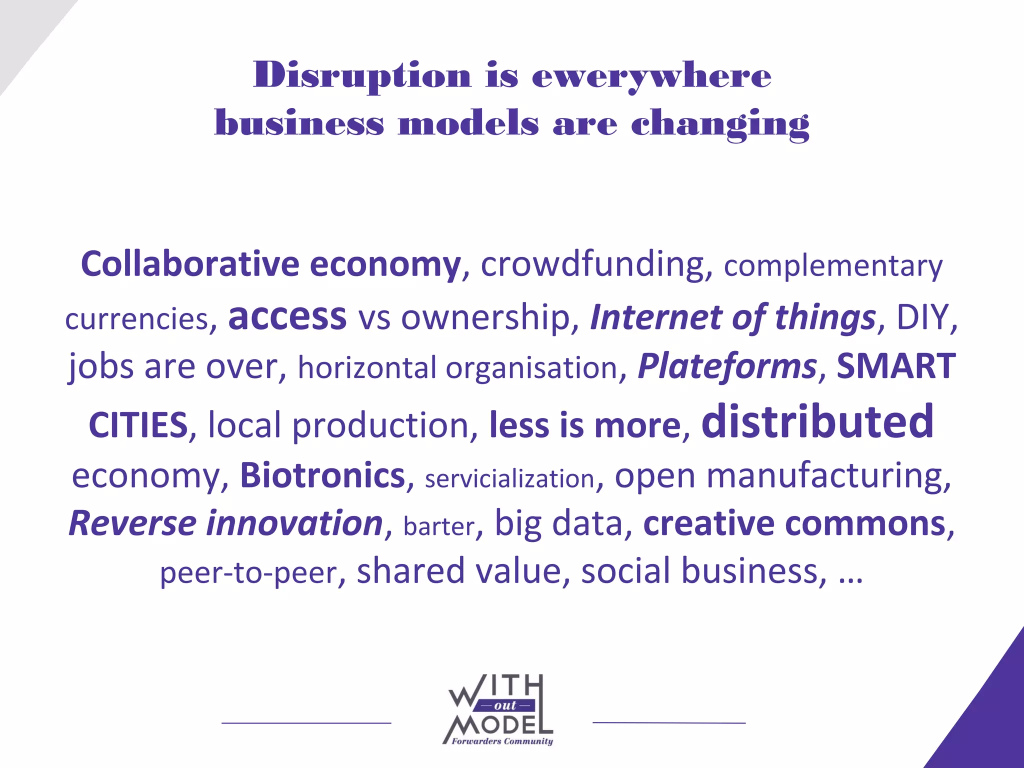 Disruption is ewerywhere
         business models are changing


 Collaborative economy, crowdfunding, complementary
currencies, access vs ownership, Internet of things, DIY,
jobs are over, horizontal organisation, Plateforms, SMART
  CITIES, local production, less is more, distributed
economy, Biotronics, servicialization, open manufacturing,
Reverse innovation, barter, big data, creative commons,
      peer-to-peer, shared value, social business, …
 