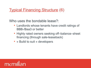 Typical Financing Structure  (6) Who uses the bondable lease?: Landlords whose tenants have credit ratings of BBB-/Baa3 or better Highly rated owners seeking off–balance–sheet financing (through sale-leaseback) « Build to suit » developers 