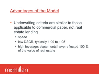Advantages of the Model Underwriting criteria are similar to those applicable to commercial paper, not real estate lending speed low DSCR, typically 1,00 to 1,05 high leverage: placements have reflected 100 % of the value of real estate 