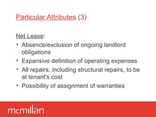 Particular Attributes  (3) Net Lease : Absence/exclusion of ongoing landlord obligations Expansive definition of operating expenses All repairs, including structural repairs, to be at tenant 's cost Possibility of assignment of warranties 