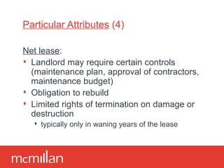 Particular Attributes  (4) Net lease : Landlord may require certain controls (maintenance plan, approval of contractors, maintenance budget) Obligation to rebuild Limited rights of termination on damage or destruction typically only in waning years of the lease 