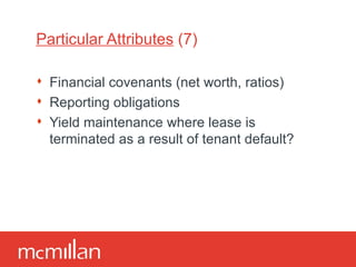 Particular Attributes  (7) Financial covenants (net worth, ratios) Reporting obligations Yield maintenance where lease is terminated as a result of tenant default? 