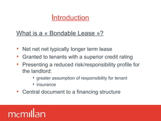 Introduction What is a « Bondable Lease »? Net net net typically longer term lease Granted to tenants with a superior credit rating Presenting a reduced risk/responsibility profile for the landlord: greater assumption of responsibility for tenant insurance Central document to a financing structure 