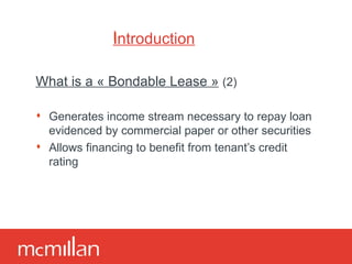 Introduction What is a « Bondable Lease »   (2) Generates income stream necessary to repay loan evidenced by commercial paper or other securities Allows financing to benefit from tenant’s credit rating 
