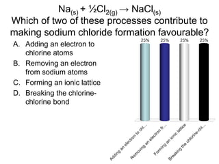 Na(s) + ½Cl2(g) → NaCl(s)
Which of two of these processes contribute to
making sodium chloride formation favourable?
A. Adding an electron to
chlorine atoms
B. Removing an electron
from sodium atoms
C. Forming an ionic lattice
D. Breaking the chlorine-
chlorine bond
 