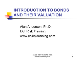 INTRODUCTION TO BONDS
AND THEIR VALUATION

  Alan Anderson, Ph.D.
  ECI Risk Training
  www.ecirisktraining.com




          (c) ECI RISK TRAINING 2009
             www.ecirisktraining.com   1
 