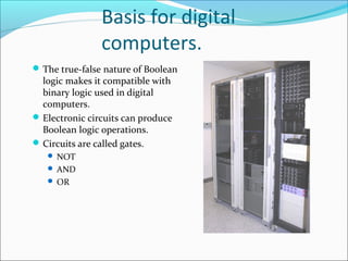 Basis for digital 
computers. 
The true-false nature of Boolean 
logic makes it compatible with 
binary logic used in digital 
computers. 
Electronic circuits can produce 
Boolean logic operations. 
Circuits are called gates. 
 NOT 
 AND 
 OR 
 