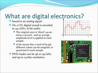 What are digital electronics? 
Sound is an analog signal. 
On a CD, digital sound is encoded 
as 44.1 kHz, 16 bit audio. 
 The original wave is 'sliced' 44,100 
times a second - and an average 
amplitude level is applied to each 
sample. 
 16 bit means that a total of 65,536 
different values can be assigned, or 
quantized to each sample. 
DVD-Audio can be 96 or 192 kHz 
and up to 24 bits resolution 
 