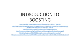 INTRODUCTION TO
BOOSTING
https://cse.iitk.ac.in/users/piyush/courses/ml_autumn16/771A_lec21_slides.pdf
https://ocw.mit.edu/courses/sloan-school-of-management/15-097-prediction-machine-learning-and-statistics-
spring-2012/lecture-notes/MIT15_097S12_lec10.pdf
https://www.cs.toronto.edu/~hinton/csc2515/notes/lec11boo.htm
http://www.ccs.neu.edu/home/vip/teach/MLcourse/4_boosting/slides/gradient_boosting.pdf
http://blog.kaggle.com/2017/01/23/a-kaggle-master-explains-gradient-boosting/
https://www.analyticsvidhya.com/blog/2018/09/an-end-to-end-guide-to-understand-the-math-behind-xgboost/
 