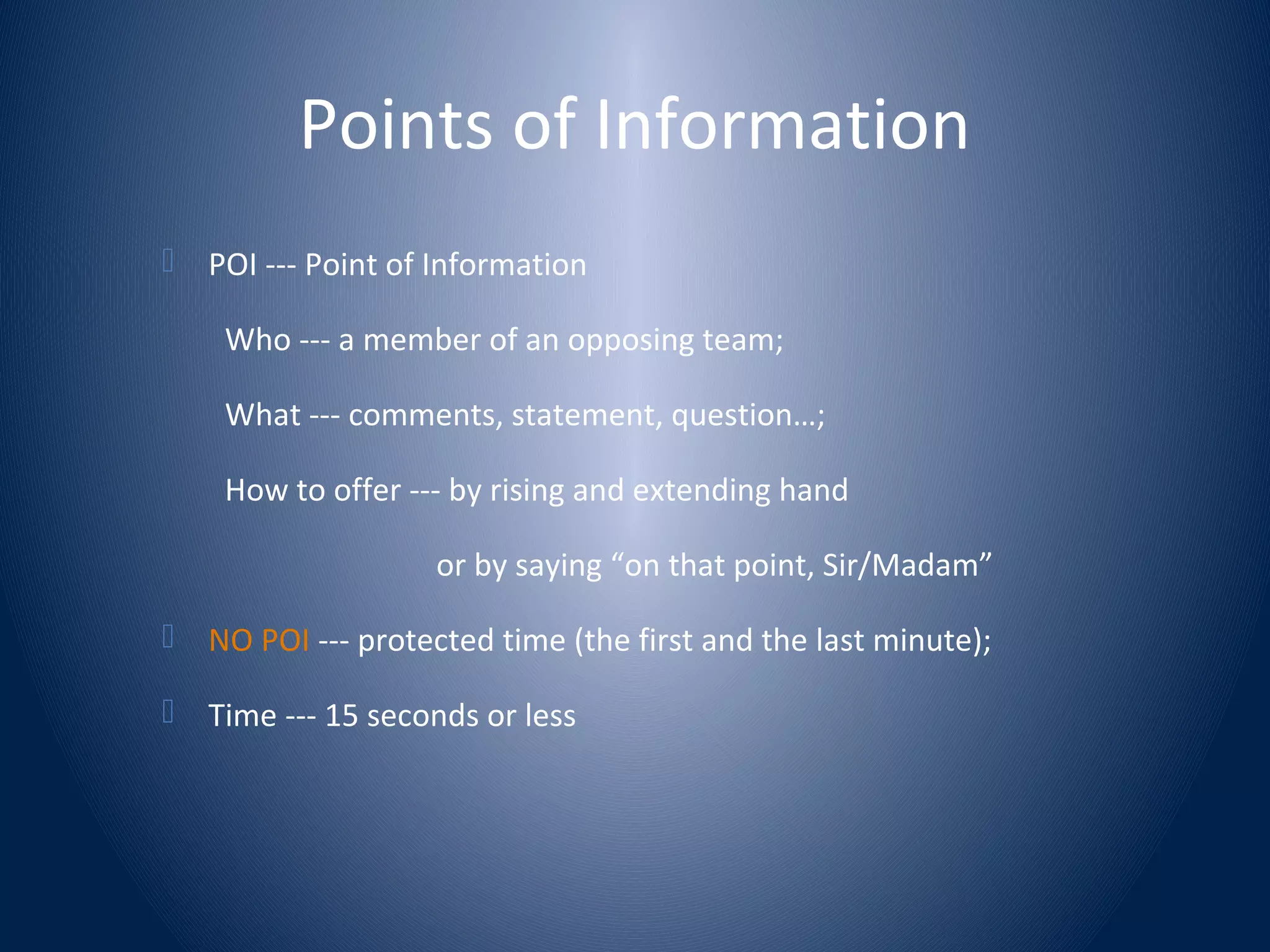Points of Information
 POI --- Point of Information
Who --- a member of an opposing team;
What --- comments, statement, question…;
How to offer --- by rising and extending hand
or by saying “on that point, Sir/Madam”
 NO POI --- protected time (the first and the last minute);
 Time --- 15 seconds or less
 