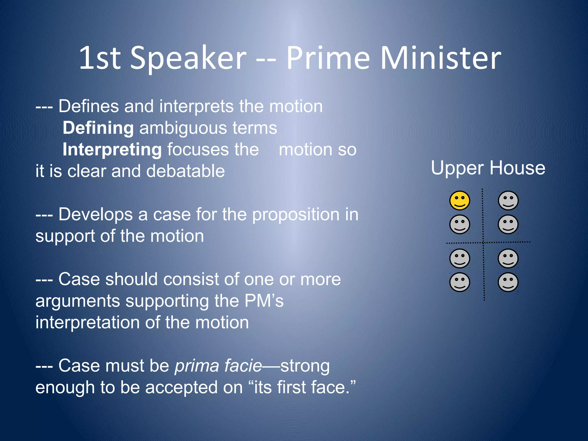 1st Speaker -- Prime Minister
--- Defines and interprets the motion
Defining ambiguous terms
Interpreting focuses the motion so
it is clear and debatable
--- Develops a case for the proposition in
support of the motion
--- Case should consist of one or more
arguments supporting the PM’s
interpretation of the motion
--- Case must be prima facie—strong
enough to be accepted on “its first face.”
Upper House
 
