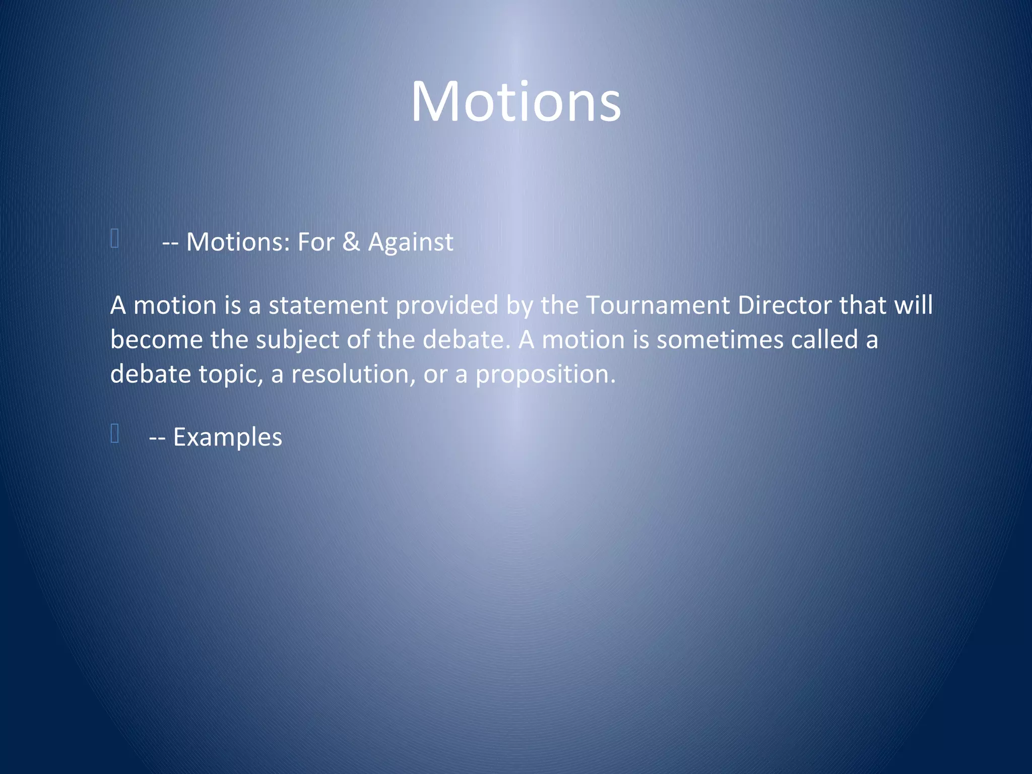 Motions
 -- Motions: For & Against
A motion is a statement provided by the Tournament Director that will
become the subject of the debate. A motion is sometimes called a
debate topic, a resolution, or a proposition.
 -- Examples
 