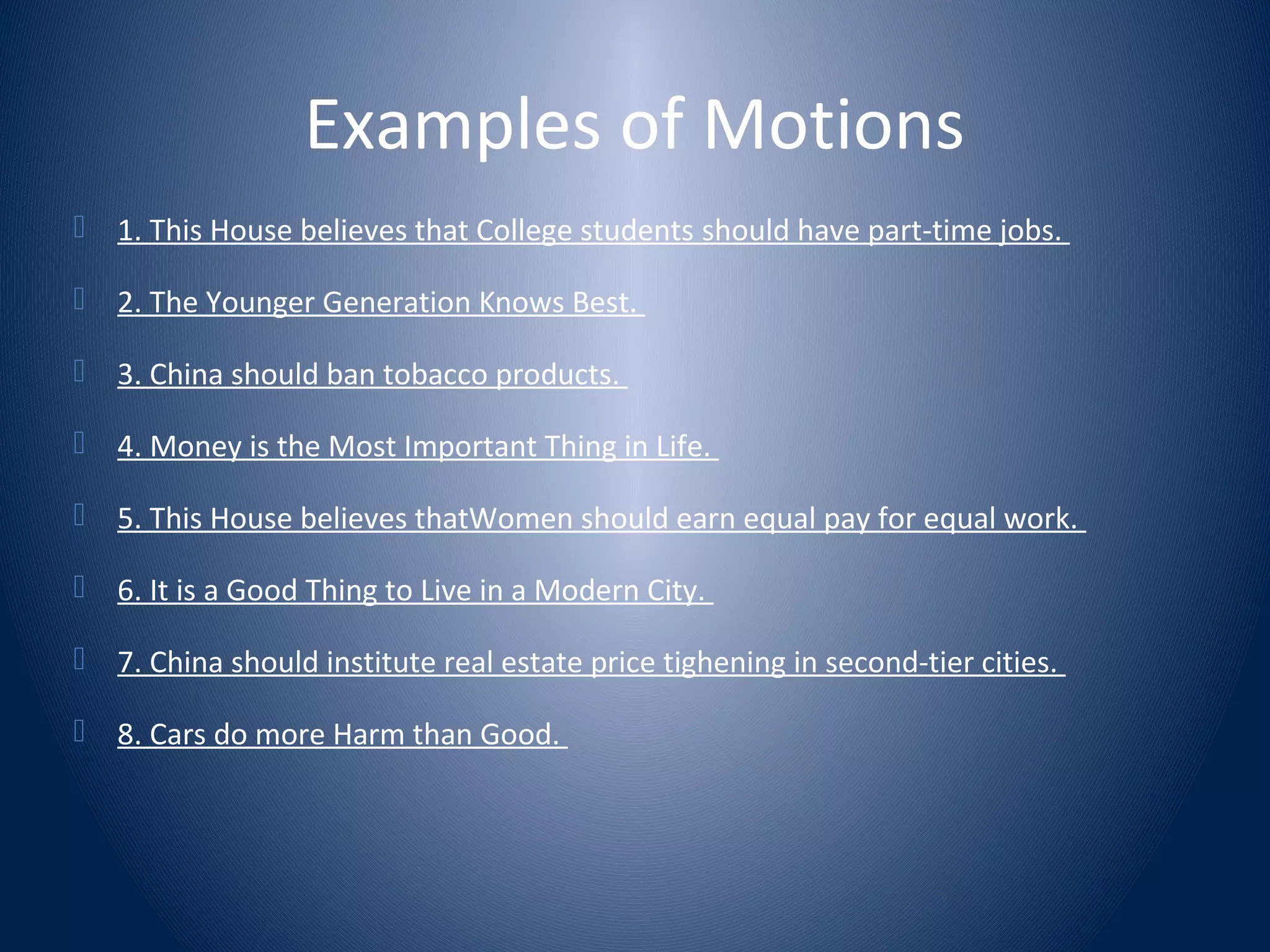 Examples of Motions
 1. This House believes that College students should have part-time jobs.
 2. The Younger Generation Knows Best.
 3. China should ban tobacco products.
 4. Money is the Most Important Thing in Life.
 5. This House believes thatWomen should earn equal pay for equal work.
 6. It is a Good Thing to Live in a Modern City.
 7. China should institute real estate price tighening in second-tier cities.
 8. Cars do more Harm than Good.
 