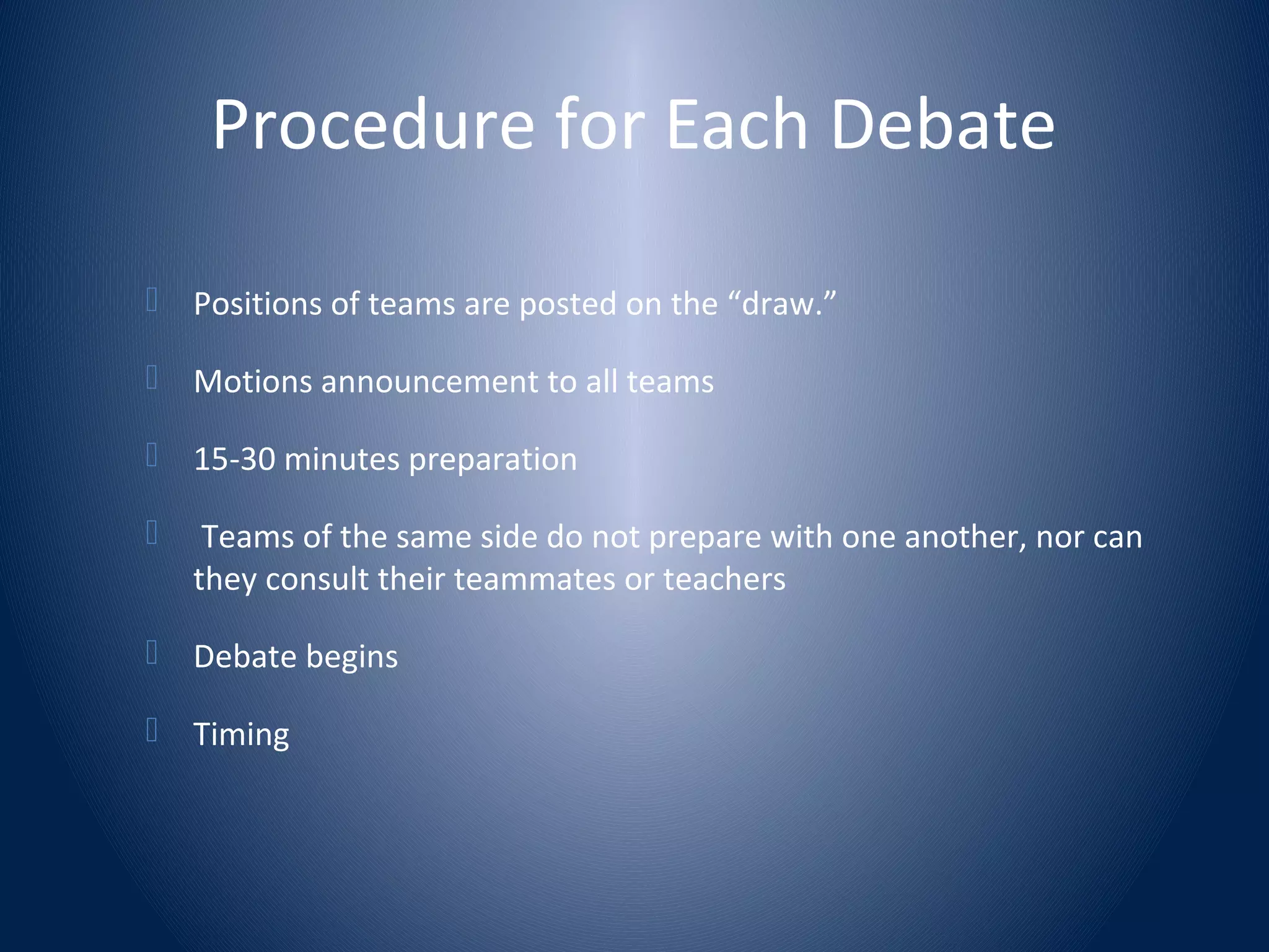Procedure for Each Debate
 Positions of teams are posted on the “draw.”
 Motions announcement to all teams
 15-30 minutes preparation
 Teams of the same side do not prepare with one another, nor can
they consult their teammates or teachers
 Debate begins
 Timing
 