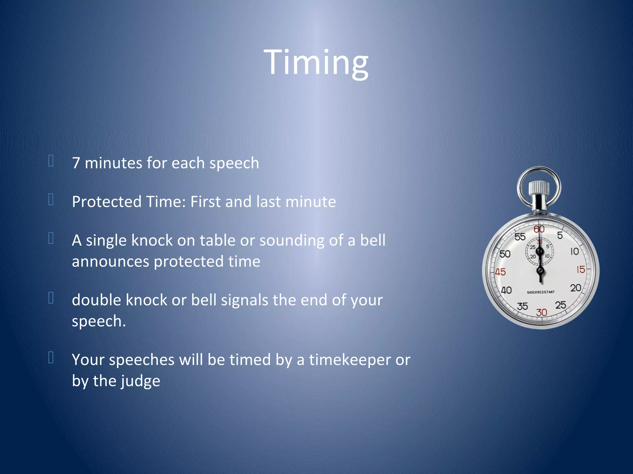 Timing
 7 minutes for each speech
 Protected Time: First and last minute
 A single knock on table or sounding of a bell
announces protected time
 double knock or bell signals the end of your
speech.
 Your speeches will be timed by a timekeeper or
by the judge
 