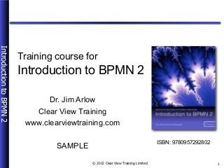 © 2012 Clear View Training Limited
IntroductiontoBPMN2
1
Introduction to BPMN 2
Dr. Jim Arlow
Clear View Training
www.clearviewtraining.com
SAMPLE
ISBN: 9780957292802
Training course for
 