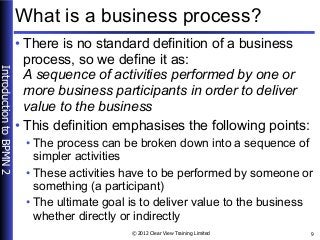IntroductiontoBPMN2
© 2012 Clear View Training Limited 9
What is a business process?
• There is no standard definition of ...