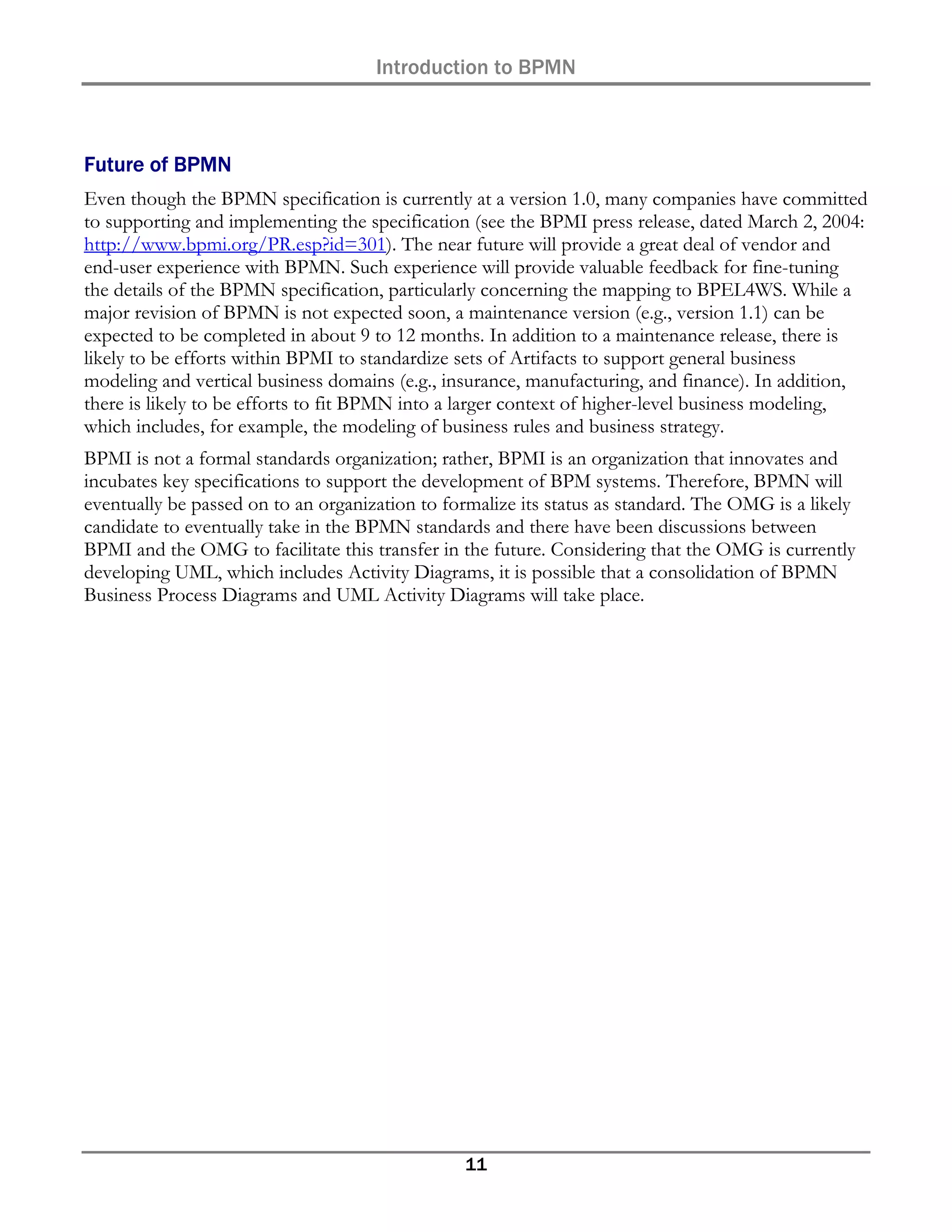 Introduction to BPMN



Future of BPMN
Even though the BPMN specification is currently at a version 1.0, many companies have committed
to supporting and implementing the specification (see the BPMI press release, dated March 2, 2004:
http://www.bpmi.org/PR.esp?id=301). The near future will provide a great deal of vendor and
end-user experience with BPMN. Such experience will provide valuable feedback for fine-tuning
the details of the BPMN specification, particularly concerning the mapping to BPEL4WS. While a
major revision of BPMN is not expected soon, a maintenance version (e.g., version 1.1) can be
expected to be completed in about 9 to 12 months. In addition to a maintenance release, there is
likely to be efforts within BPMI to standardize sets of Artifacts to support general business
modeling and vertical business domains (e.g., insurance, manufacturing, and finance). In addition,
there is likely to be efforts to fit BPMN into a larger context of higher-level business modeling,
which includes, for example, the modeling of business rules and business strategy.
BPMI is not a formal standards organization; rather, BPMI is an organization that innovates and
incubates key specifications to support the development of BPM systems. Therefore, BPMN will
eventually be passed on to an organization to formalize its status as standard. The OMG is a likely
candidate to eventually take in the BPMN standards and there have been discussions between
BPMI and the OMG to facilitate this transfer in the future. Considering that the OMG is currently
developing UML, which includes Activity Diagrams, it is possible that a consolidation of BPMN
Business Process Diagrams and UML Activity Diagrams will take place.




                                                11
 