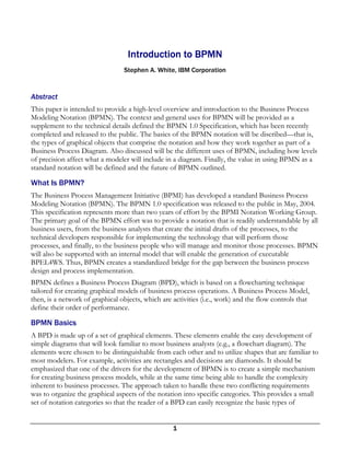 Introduction to BPMN
                                 Stephen A. White, IBM Corporation


Abstract
This paper is intended to provide a high-level overview and introduction to the Business Process
Modeling Notation (BPMN). The context and general uses for BPMN will be provided as a
supplement to the technical details defined the BPMN 1.0 Specification, which has been recently
completed and released to the public. The basics of the BPMN notation will be discribed—that is,
the types of graphical objects that comprise the notation and how they work together as part of a
Business Process Diagram. Also discussed will be the different uses of BPMN, including how levels
of precision affect what a modeler will include in a diagram. Finally, the value in using BPMN as a
standard notation will be defined and the future of BPMN outlined.

What Is BPMN?
The Business Process Management Initiative (BPMI) has developed a standard Business Process
Modeling Notation (BPMN). The BPMN 1.0 specification was released to the public in May, 2004.
This specification represents more than two years of effort by the BPMI Notation Working Group.
The primary goal of the BPMN effort was to provide a notation that is readily understandable by all
business users, from the business analysts that create the initial drafts of the processes, to the
technical developers responsible for implementing the technology that will perform those
processes, and finally, to the business people who will manage and monitor those processes. BPMN
will also be supported with an internal model that will enable the generation of executable
BPEL4WS. Thus, BPMN creates a standardized bridge for the gap between the business process
design and process implementation.
BPMN defines a Business Process Diagram (BPD), which is based on a flowcharting technique
tailored for creating graphical models of business process operations. A Business Process Model,
then, is a network of graphical objects, which are activities (i.e., work) and the flow controls that
define their order of performance.

BPMN Basics
A BPD is made up of a set of graphical elements. These elements enable the easy development of
simple diagrams that will look familiar to most business analysts (e.g., a flowchart diagram). The
elements were chosen to be distinguishable from each other and to utilize shapes that are familiar to
most modelers. For example, activities are rectangles and decisions are diamonds. It should be
emphasized that one of the drivers for the development of BPMN is to create a simple mechanism
for creating business process models, while at the same time being able to handle the complexity
inherent to business processes. The approach taken to handle these two conflicting requirements
was to organize the graphical aspects of the notation into specific categories. This provides a small
set of notation categories so that the reader of a BPD can easily recognize the basic types of


                                                   1
 