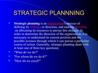 STRATEGIC PLANNNING
   Strategic planning is an organization's process of
    defining its strategy, or direction, and making decisions
     on allocating its resources to pursue this strategy. In
    order to determine the direction of the organization, it is
    necessary to understand its current position and the
    possible avenues through which it can pursue a particular
    course of action. Generally, strategic planning deals with
    at least one of three key questions:
   "What do we do?"
   "For whom do we do it?"
   "How do we excel?"
 