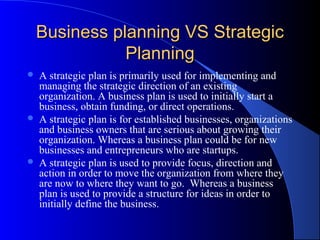 Business planning VS Strategic
               Planning
   A strategic plan is primarily used for implementing and
    managing the strategic direction of an existing
    organization. A business plan is used to initially start a
    business, obtain funding, or direct operations.
   A strategic plan is for established businesses, organizations
    and business owners that are serious about growing their
    organization. Whereas a business plan could be for new
    businesses and entrepreneurs who are startups.
   A strategic plan is used to provide focus, direction and
    action in order to move the organization from where they
    are now to where they want to go. Whereas a business
    plan is used to provide a structure for ideas in order to
    initially define the business.
 
