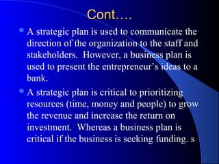 Cont….
A   strategic plan is used to communicate the
  direction of the organization to the staff and
  stakeholders. However, a business plan is
  used to present the entrepreneur’s ideas to a
  bank.
 A strategic plan is critical to prioritizing
  resources (time, money and people) to grow
  the revenue and increase the return on
  investment. Whereas a business plan is
  critical if the business is seeking funding. s
 