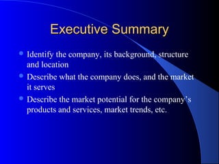 Executive Summary
 Identify  the company, its background, structure
  and location
 Describe what the company does, and the market
  it serves
 Describe the market potential for the company’s
  products and services, market trends, etc.
 