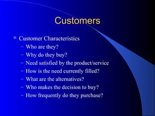 Customers
 Customer   Characteristics
  – Who are they?
  – Why do they buy?
  – Need satisfied by the product/service
  – How is the need currently filled?
  – What are the alternatives?
  – Who makes the decision to buy?
  – How frequently do they purchase?
 