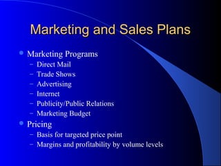 Marketing and Sales Plans
 Marketing     Programs
   –   Direct Mail
   –   Trade Shows
   –   Advertising
   –   Internet
   –   Publicity/Public Relations
   –   Marketing Budget
 Pricing
   – Basis for targeted price point
   – Margins and profitability by volume levels
 
