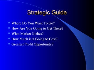 Strategic Guide
 Where  Do You Want To Go?
 How Are You Going to Get There?
 What Market Niches?
 How Much is it Going to Cost?
 Greatest Profit Opportunity?
 