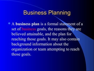 Business Planning
A  business plan is a formal statement of a
 set of business goals, the reasons they are
 believed attainable, and the plan for
 reaching those goals. It may also contain
 background information about the
 organization or team attempting to reach
 those goals.
 