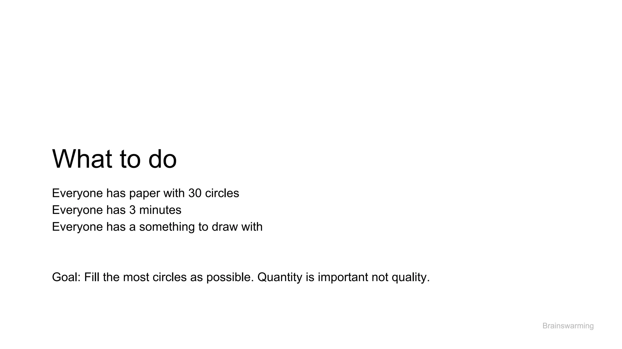 What to do
Brainswarming
Everyone has paper with 30 circles
Everyone has 3 minutes
Everyone has a something to draw with
Goal: Fill the most circles as possible. Quantity is important not quality.
 
