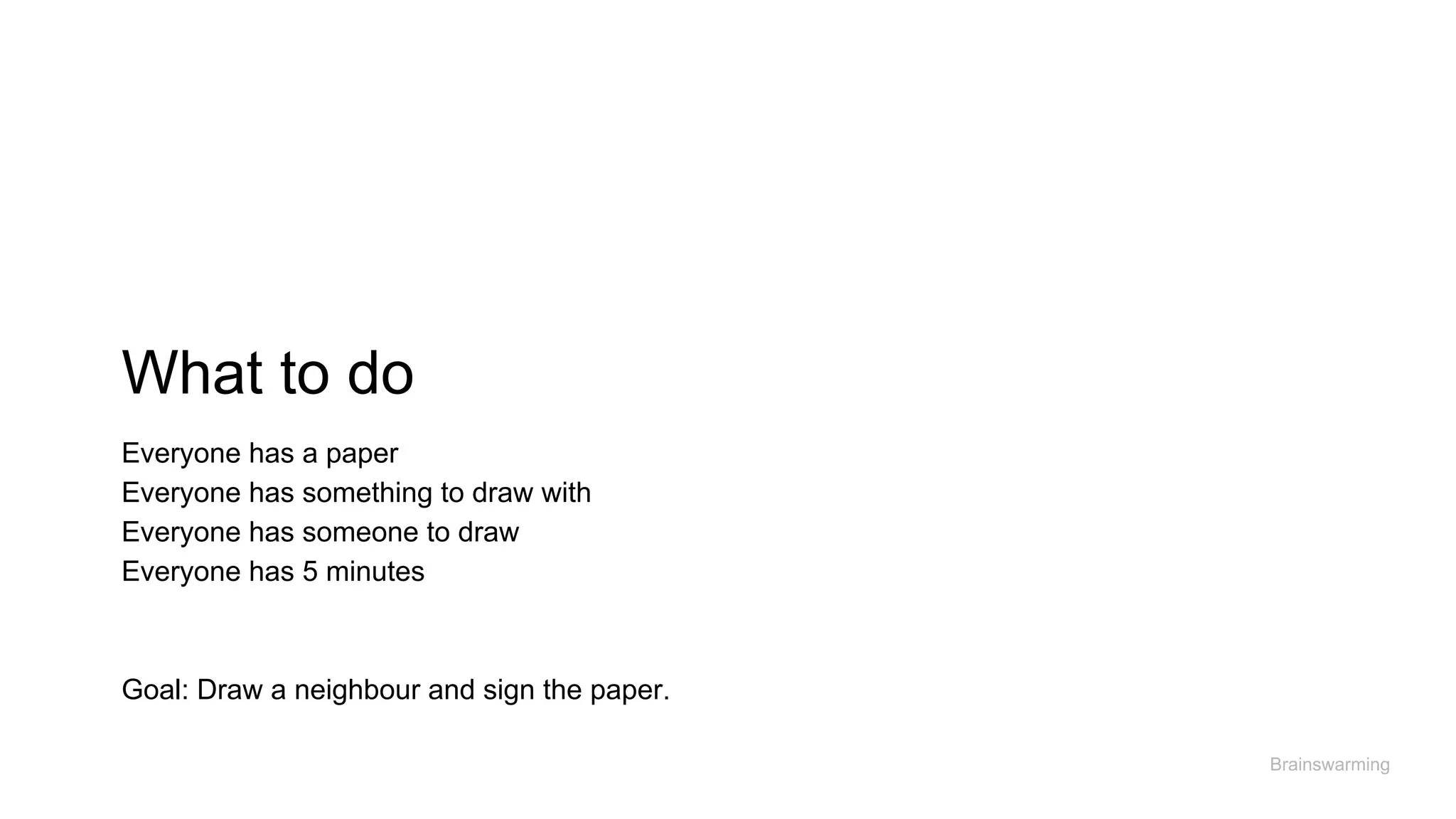 What to do
Brainswarming
Everyone has a paper
Everyone has something to draw with
Everyone has someone to draw
Everyone has 5 minutes
Goal: Draw a neighbour and sign the paper.
 