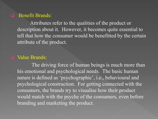  Benefit Brands:
Attributes refer to the qualities of the product or
description about it. However, it becomes quite essential to
tell that how the consumer would be benefitted by the certain
attribute of the product.
 Value Brands:
The driving force of human beings is much more than
his emotional and psychological needs. The basic human
nature is defined as ‘psychographic’, i.e., behavioural and
psychological construction. For getting connected with the
consumers, the brands try to visualise how their product
would match with the psyche of the consumers, even before
branding and marketing the product.
 