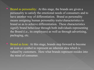 • Brand as personality: At this stage, the brands are given a
personality to satisfy the emotional needs of consumers and to
have another way of differentiation. Brand as personality
means assigning human personality traits/characteristics to
brand so as to achieve differentiation. These characteristics
signify brand behaviour through both individuals representing
the Brand (i.e., its employees) as well as through advertising,
packaging, etc.
• Brand as Icon: At this stage, brands step forward to become
an icon or symbol to represent an inherent idea which is
valued by customers. Here what brands represent resides into
the mind of consumer.
 