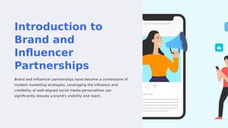 Introduction to
Brand and
Influencer
Partnerships
Brand and influencer partnerships have become a cornerstone of
modern marketing strategies. Leveraging the influence and
credibility of well-aligned social media personalities can
significantly elevate a brand's visibility and reach.
 