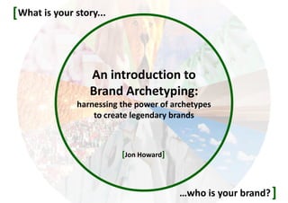 An introduction to
Brand Archetyping:
harnessing the power of stories and
archetypes to create legendary brands
What is your story...
]…who is your brand?
[
[©Jon Howard]
 