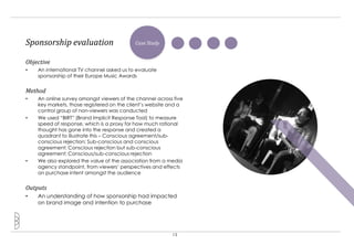 Sponsorship evaluation                     Case Study


Objective
•   An international TV channel asked us to evaluate
    sponsorship of their Europe Music Awards


Method
•   An online survey amongst viewers of the channel across five
    key markets, those registered on the client‟s website and a
    control group of non-viewers was conducted
•   We used “BIRT” (Brand Implicit Response Tool) to measure
    speed of response, which is a proxy for how much rational
    thought has gone into the response and created a
    quadrant to illustrate this – Conscious agreement/sub-
    conscious rejection; Sub-conscious and conscious
    agreement; Conscious rejection but sub-conscious
    agreement; Conscious/sub-conscious rejection
•   We also explored the value of the association from a media
    agency standpoint, from viewers‟ perspectives and effects
    on purchase intent amongst the audience


Outputs
•   An understanding of how sponsorship had impacted
    on brand image and intention to purchase




                                                          13
 