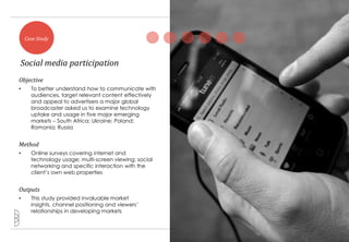 Case Study



Social media participation
Objective
•     To better understand how to communicate with
      audiences, target relevant content effectively
      and appeal to advertisers a major global
      broadcaster asked us to examine technology
      uptake and usage in five major emerging
      markets – South Africa; Ukraine; Poland;
      Romania; Russia


Method
•     Online surveys covering internet and
      technology usage; multi-screen viewing; social
      networking and specific interaction with the
      client‟s own web properties


Outputs
•     This study provided invaluable market
      insights, channel positioning and viewers‟
      relationships in developing markets


                                                       14
 