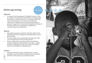 Online app testing                               Case Study

Objective
•   To support the development of Digital Outlook‟s Time
    for a Story (an application of Windows Live Messenger
    that allows a story to be read to a child remotely) we
    were commissioned to uncover the drivers and
    motivators of appeal and any perceived barriers to
    product usage and to measure the degree of interest in
    the idea and how to maximise its appeal and
    communicate most effectively


Method
•   We spoke to groups of parents with kids under-5 and
    assessed their story reading and related habits via pre-
    group diaries
•   The next stage was an extended-use diary with web
    cam footage around trials of the product
•   Robust usage data was derived from quantitative
    surveys revealing overall appeal of the app., market
    potential, willingness-to-pay, and routes to market –
    word of mouth/search marketing, etc


Outputs
•   Findings informed product development, market
    potential, communications strategy and showed the
    benefits of the product to parents and kids


                                                               16
 