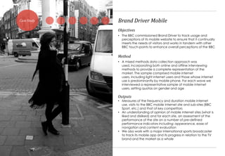 Case Study        Brand Driver Mobile
                  Objectives
                  • The BBC commissioned Brand Driver to track usage and
                    perceptions of its mobile website to ensure that it continually
                    meets the needs of visitors and works in tandem with other
                    BBC touch-points to enhance overall perceptions of the BBC


                  Method
                  • A mixed methods data collection approach was
                    used, incorporating both online and offline interviewing
                    methods to provide a complete representation of the
                    market. The sample comprised mobile internet
                    users, including light internet users and those whose internet
                    use is predominantly by mobile phone. For each wave we
                    interviewed a representative sample of mobile internet
                    users, setting quotas on gender and age

                  Outputs
                  • Measures of the frequency and duration mobile internet
                    use, visits to the BBC mobile internet site and sub-sites (BBC
                    Sport, etc.) and that of key competitors
                  • An understanding of opinion of mobile internet sites (what is
                    liked and disliked) and for each site, an assessment of the
                    performance of the site on a number of pre-defined
                    performance indicators including: appearance, ease of
                    navigation and content evaluation
                  • We also work with a major international sports broadcaster
                    to track its mobile app and its progress in relation to the TV
                    brand and the market as a whole


             17
 