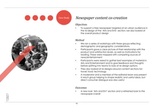 Case Study   Newspaper content co-creation
             Objectives
             •    To support a free newspaper targeted at an urban audience in
                  the re-design of the „Arts and Ents‟ section; we also looked at
                  the overall product design


             Method
             •    We ran a series of workshops with three groups reflecting
                  demographic and geographic considerations
             •    Participants gave a clear picture of their relationship with the
                  product and satisfaction levels, as well as motivations for
                  reading. These were mapped with competing sources of
                  news/entertainment
             •    Participants were asked to gather best examples of material in
                  Arts and Entertainment and to give feedback and thoughts
                  before splitting into teams to look at re-design options
             •    They also looked at re-designs around content sections for:
                  travel; food; technology
             •    A moderator and a member of the editorial team was present
                  in each group helping to shape realistic and useful ideas, but
                  direct consumer dialogue was also useful


             Outcomes
             •    A new look „Arts and Ent‟ section and a refreshed look to the
                  newspaper overall



             18
 