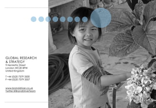 GLOBAL RESEARCH
& STRATEGY
9 Henrietta Street
London WC2E 8PW
United Kingdom

T +44 (0)20 7379 3500
F +44 (0)20 7379 3507


www.branddriver.co.uk
Twitter:@BrandDriverTeam




                           19
 