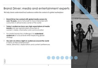Brand Driver: media and entertainment experts
We help clients understand local audiences within the context of a global marketplace



•   Brand Driver has worked with global media owners for
    over 10 years, and is fortunate to have interacted with
    consumers in almost every corner of the world

•   Today’s audiences have very high expectations of media
    brands and are sophisticated consumers of
    content, media, information and communication

•   For media brands the challenge is to understand
    audiences at a local level whilst respecting global
    strategy

•   Our job is to shine a light on audiences around the world
    in terms of their entertainment
    needs, behaviour, expectations and content preferences




                                                               2
 