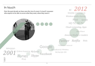In touch
Over the past decade we have seen the rise of a more ‘in touch’ consumer
who expects to be able to access what they want, when they want it
                                                                                            4G      2012
                                                                                          Mobile commerce
                                                                                        Wireless media sharing
                                                                                               iPad Spotify
                                                                                            HD TV, 3D TV
                                                                                        Cloud computing, Apps
                                                                                                    Xbox Kinect

                                                                                      Amazon Kindle, e-readers

                                                                              Twitter Netflix               Hulu

                                                                              PlayStation Network

  Amazon
                                                    Google
                                                                     Broadband/ Wireless

2001 iTunes       Online shopping      MySpace
                                       Skype
                                                    Facebook
                                                                           Nintendo Wii


                         iPod
                                                              3
 